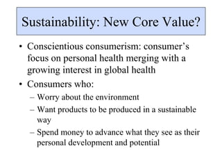 Sustainability: New Core Value?
• Conscientious consumerism: consumer’s
focus on personal health merging with a
growing interest in global health
• Consumers who:
– Worry about the environment
– Want products to be produced in a sustainable
way
– Spend money to advance what they see as their
personal development and potential
 