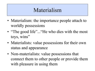 Materialism
• Materialism: the importance people attach to
worldly possessions
• “The good life”...“He who dies with the most
toys, wins”
• Materialists: value possessions for their own
status and appearance
• Non-materialists: value possessions that
connect them to other people or provide them
with pleasure in using them
 