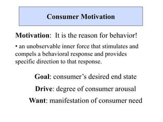 Motivation: It is the reason for behavior!
• an unobservable inner force that stimulates and
compels a behavioral response and provides
specific direction to that response.
Goal: consumer’s desired end state
Drive: degree of consumer arousal
Want: manifestation of consumer need
Consumer Motivation
 