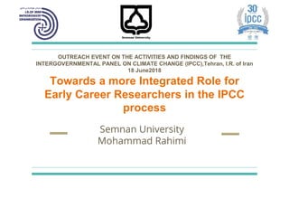 Semnan University
Mohammad Rahimi
OUTREACH EVENT ON THE ACTIVITIES AND FINDINGS OF THE
INTERGOVERNMENTAL PANEL ON CLIMATE CHANGE (IPCC),Tehran, I.R. of Iran
18 June2018
Towards a more Integrated Role for
Early Career Researchers in the IPCC
process
 