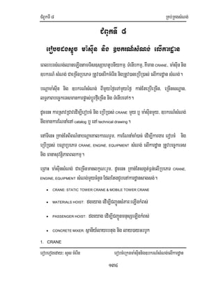 CMBUkTI8 RKb;RKgsMNg;
eroberogeday³ sYs cMerIn erobcMeRknma:sIunnig]bkrN_sMNg;elIkardæan
134
CMBUkTI 8
erobcdgsÞÚc ma:sIun nig ]bkrN_sMNg; elIkardæan
eBlrbrsMNg;QaneLIgtamTis]sSahtUbnIykmµ, TMenIbkmµ/KWman CRANE/ ma:sIunnig
]bkrN_ sMNg; CaeRcInRbePT RtUv)anrIkcMerIn nigRtUv)aneRbIR)as; elIkardæan sMNg;.
bNþama:sIun nig ]bkrN_sMNg; BImYyéf¶eTAmYyéf¶ kan;EteRbIeRcIn/ eRcInsNæan/
lT§PaBbec©keTsmankarpøas;bþÚrfµIeRcIn nig TMenIbeTA².
dUcenH karRsavRCavedIm,IerobcM nig eRbIR)as; CRANE mYy b¤ ma:sIunmYy/ ]bkrN_sMNg;
nwgmankarENnaMenA catalog b¤enA technical drawing.
enATIenH RKan;EtBiBN’nabNþaeKalkarNrYm/ karENnaMcaM)ac; edIm,Ikargar erobcM nig
eRbIR)as; bNþaRbePT CRANE, ENGINE, EQUIPMENT sMNg; elIkardæan RtUvbec©keTs
nig FanasuvtþiPaBBlkmµ.
eRBaH ma:sIunsMNg; CaeRcInmanlkçN³rYm/ dUcenH RKan;Etsgát;F¶n;elIRbePT CRANE,
ENGINE, EQUIPMENT sMNg;mYycMnYnEdlEtgCYbenAkardæansagsg;.
• CRANE: STATIC TOWER CRANE & MOBILE TOWER CRANE
• MATERIALS HOIST: dgeyag edIm,ICBa¢ÚnsMPar³eLIgkMBs;
• PASSENGER HOIST: dgeyag edIm,ICBa¢ÚnmnusSeLIgkMBs;
• CONCRETE MIXER: sßanIy_layebtug nig lay)ayGrbUk
1. CRANE
 
