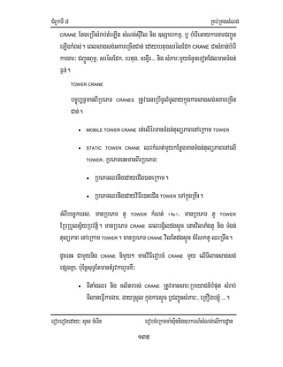 CMBUkTI8 RKb;RKgsMNg;
eroberogeday³ sYs cMerIn erobcMeRknma:sIunnig]bkrN_sMNg;elIkardæan
135
CRANE EtgeRbIsMrab;tMeLIg sMNg;sIuvil nig ]sSahkmµ/ b¤ bMerIeGaykargarCBa¢Ún
eLIgkMBs;. eBlsagsg;GKareRcInCan; edayebtugsrésEdk CRANE CasMxan;bMerI
kargar³ CBa¢ÚnBumÖ/ srésEdk/ ebtug/ ceg¥Ir>>> nig sMPar³mYycMnYneTotEdlmanTMgn;
F¶n;.
TOWER CRANE
bc©úb,nñmanBIRbePT CRANES RtUv)aneRbITUlMTUlaykñúgkarsagsg;GKareRcIn
Can;.
• MOBILE TOWER CRANE rt;elIérmanTMgn;tulüPaBenAeRkam TOWER
• STATIC TOWER CRANE QrkMNt;mYykEnøgmanTMgn;tulüPaBenAelI
TOWER/ RbePTenHmanBIrRbePT³
• RbePTQrnwgedayeCIg)ateRkam.
• RbePTQrnwgedayviFIe)aHeCIg TOWER eTAkñúgRKwH.
GMBIbec©keTs/ manRbePT tY TOWER kMNt; ¬fix¦/ manRbePT tY TOWER
ERbRbYlsV½yRbvtiþ. manRbePT CRANE eBlbgVildgsÞÚc enaHvilTaMgtY nig TMgn;
tulüPaB enAeRkam TOWER. manRbePT CRANE vilEtdgsÞÚc cMENktYQrRTwg.
dUcenH CamYynig CRANE nimYy² manvIFIerobcM CRANE mYy elITIlansagsg;
epSgKña/ b:uEnþsuT§EtmantMrUvkarrYmKW³
• TItaMgQr nig cl½trbs; CRANE RtUvmansar³RbeyaCn_bMput sMrab;
TIlaneFIVkargar/ gayRsYl kñúgkarsÞÚc b¤CBa¢ÚnsMPar³/ eRKOgbgÁMú >>>.
 
