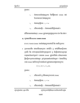 CMBUkTI8 RKb;RKgsMNg;
eroberogeday³ sYs cMerIn erobcMeRknma:sIunnig]bkrN_sMNg;elIkardæan
137
kñúgenaH ³
l c : cMgayrbs;TMgn;tulüPaB KitBIp©wtrbs; CRANE dl;
EKmxagrbs; TMgn;tulüPaB
l s : cMgaysuvtiþPaB/ l s = 1 m
l sf : TTwgrbs;ceg¥Ir + cMgaysl;edIm,Isagsg;.
elITIlansagsg;srub/ CRANE RtUv)anbgðajdUcrUbPaB 7>1 nig 7>2.
b) eRknQrnwgSTATIC TOWER CRANE
STATIC TOWER CRANE manTMgn;tulüPaBenAelInig manBIrRbePT³
• RbePTQrnwg edayeCIg)ateRkam enAelIér b¤ enAelIdI)aneFIVeGay
RbesIr nig cak;ebtugsrésEdkmYyRsTab; b¤ tMeLIgedaybNþabnÞH
ebtugsréscak;Rsab;. eBlenH CRANE RtUvenATItaMg ya:gNaeGay
p©wteFIVskmµPaBrbs;dgsÞÚc RKb;RKg)ansMNg;TaMgmUl. cMgayBIG½kS
rbs; CRANE dl;EKmeRkArbs;sMNg; RtUv)anKNnadUcxageRkam³
A = (r c / 2) + l s + l sf, (m),
kñúgenaH ³
r c : TTwgrbs;ér b¤ eCIg)ateRkamrbs; CRANE
l s : cMgaysuvtiþPaB/ l s = 1 m
l sf : TTwgrbs;ceg¥Ir + cMgaysl;edIm,Isagsg;.
 