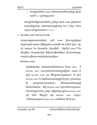 CMBUkTI8 RKb;RKgsMNg;
eroberogeday³ sYs cMerIn erobcMeRknma:sIunnig]bkrN_sMNg;elIkardæan
140
• kMNat;pøÚvRKan;Etdak; CRANE cl½tKNnatamTTwgrbs;dgsÞÚc RtUv)an
KNnaKW B = 1 pøÚvrfynþRbePTFM.
edayRtUvcl½telIpøÚvKmnaKmn_Cati b¤ kñúgTIRkug/ dUcenH CRANE RtUv)anKNna
smRsbnigpøÚvrfynþ. dUcenHGacykmYypøÚvrfynþ TMhM 4 Em:Rt. kaMekag
Gb,brma enAkEnøgbt;Gacyk R = 15 m.
2. MATERIAL HOIST AND ELEVATOR
enAbNþakardæansMNg;GKareRcInCan;/ eRkABI CRANE eFIVPar³CBa¢ÚneLIgx<s;
enARtUvkarerobcM dgeyag edIm,ICBa¢ÚnsMPar³manTMgn;tic nig TMhMminFM dUcCa ³ dæ/
kar:U/ )ayGrbUk/ nig brikçarGnam½y/ brikçarGKÁIsnI >>> b:uEnþebIeRbI CRANE KW nwg
minesdækic©. enAbNþasMNg;x<s; edIm,IkmµkreLIgCan;nimYy² eFIVkargargayRsYl/
GacerobcM CeNþIreyag edayELksMrab;GñkeLIgcuH.
MATERIAL HOIST
CamYynigsMNg;tUc/ sagsg;edayeRbIkMlaMgBlkmµ minman CRANE / KW
MATERIAL HOIST manPar³sMxan;rbs;kargarCBa¢ÚneLIgx<s;/ eBlenH ebI
erobcM MATERIAL HOIST mYy KWnwgerobcMenAkNþalsMNg;. ebI erobcM
MATERIAL HOIST BIr EdlTIlansagsg;GnuBaØatiþ KWKYrerobcM mYyenAxagmux
nig mYyeTotenAxageRkaysMNg;. ebITIlansagsg;minGnuBaØatiþ
KWGacEckCaBIsMNg; / edIm,I MATERIAL HOIST nimYy²bMerIBak;kNþalGKar/
ebIGKarEvgRtUvEckCabI b¤ bYnEpñk/ b:uEnþEpñknimYy²RtUvkar MATERIAL HOIST
mYy bMerIkar KWnwgerobcM cMnYn MATERIAL HOIST smmUl.
krNIBiessGacerobcM MATERIAL HOIST enATaMgBIrxag edIm nig cug.
 