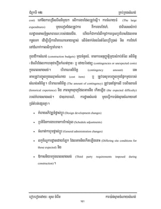 CMBUkTI 12 RKb;RKgsMNg;
eroberogeday³ sYs cMerIn kar)a:n;sµancMNaysMNg;
161
cost) eTAnigkareRCIserIsnimYy² elIkargarEdlRtUvesñI. karcMNayFM (The large
expenditures) mYyeTotEdlRtUvkar KWkargarEfTaM/ CaBiesssMrab;
ehdæarcnasm<½n§saFarN³rbs;pgeyIg/ ehIyk¾CakarrMlwknUvkareFVsRbEhsEdlman
knøgmk edIm,IeFIVkarBicarNaeGayc,as; elITMnak;TMngéntMéleRbIR)as; nig karEfTaM
enAdMNak;kalsikSaKMerag.
kñúgfvikasMNg; (construction budgets) mYycMnYnFM/ mankarGnuBaØatiþmYysMrab;tMél Gnimitþ
¬dMeNIrEdlrkehtuCaerOgkMNt;Kµan¦ b¤ edayécdnü (contingencies or unexpected costs)
kñúgeBlsagsg;. brimaNGnimitþ (contingency amount) enH
GacRtUvbBa©ÚlkñúgeQµaHcMNay (cost item) b¤ RtUv)anrYmbBa¢ÚlkñúgEpñkmYyrbs;
sMNg;Gnimitþ. brimaNGnimitþ (The amount of contingency) RtUv)anEp¥kelI bTBiesaFn_
(historical experience) nig PaBsµúKsµajEdlGacnwg ekIteLIg (the expected difficulty)
rbs;KMeragsagsg;. Ca]TahrN_/ kardæansMNg; mYyeFIVkar)a:n;sµancMNayenA
R)aMtMbn;epSgKña.
• KMeragGPivDÄn_pøas;bþÚr (Design development changes)
• RbtiTinkargarmankarEksMrYl (Schedule adjustments)
• cMNat;karrYmpøas;bþÚr (General administration changes)
• lkçx½NÐkardæanedayELk EdlGacnigekIteLIgenaH (Differing site conditions for
those expected) nig
• »kasniymkñúgeBlsagsg; (Third party requirements imposed during
construction).
 