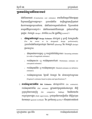 CMBUkTI 12 RKb;RKgsMNg;
eroberogeday³ sYs cMerIn kar)a:n;sµancMNaysMNg;
162
RbePT)a:n;sµantMélsagsg;
)a:n;tMélsagsg; (Construction cost estimates) GacemIlBITsSn³vis½yepSgKña
BIeRBaHesckIþRtUvkarepSg²Kña. RbrPT)a:n;tMél CaeRcInRtUv)aneRbIR)as;enA
dMNak;kalepSg²Kñarbs;KMerag/ )a:n;tMélCakarl¥GacEbgEckCa bIRbePTsMxan;
tamtYnaTInimYy²rbs;BYkva. )a:n;tMélsagsg;bMerIeGaymYy kñúgcMeNambIktþa
mUldæan ³KMeragbøg;¬design¦/ dak;tMél (bid) nig RtYtBinitü (control).
1. )a:n;sµanKMeragbøg; Design Estimates sMrab;m©as; b¤ GñkeFIV KMeragbøg;GaCIB
(For the owner or its designated design professionals),
RbePTén)a:n;tMélrt;RsbCamYy EpnkarN_ (planning) nig KMeragbøg; (design)
dUcxageRkam³
o )a:n;sµanedaykarbgðaj ¬b¤ karerobcMTMhM)a:n;RbmaN¦ Screening estimates
(or order of magnitude estimates)
o kar)a:n;sµanbzm ¬b¤ kar)a:n;sµantamkMNt;¦ Preliminary estimates (or
conceptual estimates)
o kar)a:n;sµanlMGit ¬b¤ kar)a:n;sµanseRmc¦ Detailed estimates (or definitive
estimates)
o kar)a:n;sµanbec©keTs Ep¥kelI KMeragbøg; nig sMraybBa¢ak;bec©keTs
(Engineer's estimates based on plans and specifications).
2. kar)a:n;sµandak;tMél Bid Estimates sMrab;Gñkem:Akar (for contractor),
kar)a:nsµandak;tMél (bid estimate) RtUv)andak;CUnm©as;sMNg;NamYy edIm,I
RbKYtRbECgkaredjéfø (for competitive bidding) EdlniyayTaMg
karRKb;RKgkardæan (field supervision), bUkCamYynigkartemøIgtMél edIm,IRKb;RKg
cMNaysrub (general overhead) nig R)ak;cMeNj (profits). tMélpÞal;rbs;sMNg;
 
