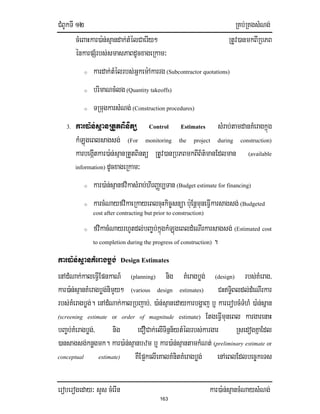 CMBUkTI 12 RKb;RKgsMNg;
eroberogeday³ sYs cMerIn kar)a:n;sµancMNaysMNg;
163
cMeBaHkar)a:n;sµandak;tMélCaerIy² RtUv)anmkBIRbPB
énkarpSMrbs;smasPaBdUcxageRkam³
o kardak;tMélrbs;Gñkem:Akarrg (Subcontractor quotations)
o brimaNcMlg (Quantity takeoffs)
o TRmugkarsMNg; (Construction procedures)
3. kar)a:n;sµanRtYtBinitü Control Estimates sMrab;tamdanKMeragkñúg
kMLúgeBlsagsg; (For monitoring the project during construction)
karbegáItkar)a:n;sµanRtYtBintü RtUv)anRbPBmkBIB½t’manEdlman (available
information) dUcxageRkam³
o kar)a:n;sµanfvikasMrab;hirBaØb,Tan (Budget estimate for financing)
o karcMNayfvikaeRkayeBlcuHkic©snüa b:uEnþmuneFIVkarsagsg; (Budgeted
cost after contracting but prior to construction)
o fvikacMNayrhUtdl;bBa©b;kñúgkMLúgeBldMeNIrkarsagsg; (Estimated cost
to completion during the progress of construction) .
kar)a:n;sµanKMeragbøg; Design Estimates
enAdMNak;kaleFIVEpnkaN_ (planning) nig KMeragbøg; (design) rbs;KMerag/
kar)a:n;sµanKMeragbøg;nimYy² (various design estimates) CHTi§Bldl;dMeNIrkar
rbs;KMeragbøg;. enAdMNak;kalRbjab;/ )a:n;sµanedaykarbgðaj b¤ karerobcMTMhM )a:n;sñan
(screening estimate or order of magnitude estimate) EtgeFIVmuneBl kargarenaH
bBa©b;KMeragbøg;/ nig eCOCak;elITinñn½ytMélrbs;kargar RsedogKñaEdl
)ansagsg;knøgmk. kar)a:n;sµanbzm b¤ kar)a:n;sµantamkMNt; (preliminary estimate or
conceptual estimate) KWEp¥kelIeKalKMnitKMeragbøg; enAeBlEdlbec©keTs
 