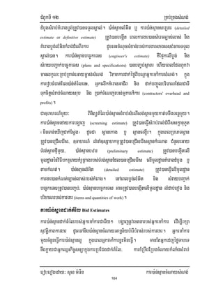 CMBUkTI 12 RKb;RKgsMNg;
eroberogeday³ sYs cMerIn kar)a:n;sµancMNaysMNg;
164
dMbUgsMrab;KMeragbøg;RtUv)anTTYlsÁal;. )a:n;sµanlMGit b¤ kar)a:n;sµanseRmc (detailed
estimate or definitive estimate) RtUv)anbegáIt eBlkargar)ansMercc,as;las; nig
KMeragbøg;lMGitkMBg;dMeNIrkar dUcenHcMNucsMxan;rbs;kargarsagssg;GacTTYl
sÁal;)an. kar)a:n;sµanbec©keTs (engineer's estimate) KWEp¥kelIbøg; nig
sMraybBa¢ak;bec©keTs (plans and specifications) )anbBa©b;sßaBr ehIyeBlEdlBYkva
manlkçN³RKb;RKan;eGaym©as;sMNg; viPaKkardak;éføBIbNþaGñkemA:karsMNg;. kñúg
kareobcMcat;Ecg)a:n;tMélenH/ GñkelIkKMeragGaCIB nig dak;bBa©ÚlbrimaNEdlCaTI
TukcitþsMrab;cMNaysrub nig R)ak;cMeNjrbs;GñkemA:kar (contractors' overhead and
profits).
Ca]TahrN_mYy³ BinitütMél)a:n;sµansMrab;sMeNIsg;s<anmYykat;TTwgTenømYy.
kar)a:n;sµanedaykarbgðaj (screening estimate) RtUv)aneFIVsMrab;ral;CMerIsskþanuPUt
¬minTan;eXIjCak;Esþg¦ dUcCa s<anekag b¤ s<anceg¥Ir. kñúgeBlRbePTs<an
RtUv)aneRCIserIs/ ]TahrN_ lMnaM]sSahkmµRtUv)aneRCIserIss<ankMeNag CMnYseGay
TMrg;s<anfµImYy/ )a:n;sµanbzm (preliminary estimate) RtUv)anbegáItelI
mUldæanénviFIbkRsayKMrURBagrbs;TMrg;s<anEdl)aneRCIserIs elImUldæanKMeragdMbUg b¤
tamkMNt;. )a:n;saµnlMGit (detailed estimate) RtUv)aneFIVelImUldæan
kargar)ankMNt;c,as;las;rbs;KMerag. enAeBlbøg;lMGit nig sMraybBa¢ak;
bec©keTsRtUv)anbBa©b;/ )a:n;sµanbec©keTs GacRtUv)anbegáItelImUldæan lMdab;erog nig
brimaNrbs;kargar (items and quantities of work).
kar)a:n;sµandak;tMél Bid Estimates
kar)a:n;sµandak;tMélrbs;GñkemA:karCaerIy² bgðajnUvectnarbs;GñkemA:kar edIm,IrkSa
suvtiþPaBkargar dUceTAnig)a:n;sµancMNayGaRs½ybMerIbMras;rbs;kargar. GñkemA:kar
mYycMnYneFIVkar)a:n;sµanl¥ kñúgeBlGñkemA:karxøHmineFIV. manEtGñkedjéføTabeT
nwgkøayCaGñkQñHkic©snüakñúgkarRbECgdak;tMél/ karxMRbwgERbgcMNaykMlaMgsMrab;
 