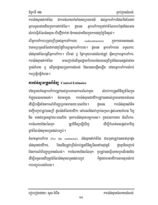 CMBUkTI 12 RKb;RKgsMNg;
eroberogeday³ sYs cMerIn kar)a:n;sµancMNaysMNg;
165
kar)a:n;sµandak;tMél CakarcMNaykMlaMgtRbeyaCn_ dl;GñkemA:karEdlminEmnCa
GñkTTYleCaKC½ykñúgkardak;tMél. dUcenH GñkemA:karKYrdak;tMélTabbMputEdlGac
sMrab;eFIVtMél)a:nsµan ebIeCOCak;fa »kaseCaKC½ykñúgkaredjéføminx<s;.
ebIGñkemA:karbRmugeRbIR)as;GñkemA:karrg (subcontractors) kñúgkargarsagsg;/
vaGacRbmUltMéldak;edjéføBIbNþaGñkemA:karrg. dUcenH GñkemA:karrg TTYlPar³
)a:n;sµantMélbnþBIGñkemA:kar. ebIral; b¤ EpñkmYyrbs;sMNg;RtUv sßiteRkamGñkemA:kar/
kar)a:n;sµandak;tMél GacerobcMelImUldæanbrimaNcMlgecjBIbøg;Edl)anpþl;eday
m©as;KMerag b¤ elImUldæanTRmugkarsMNg; Edl)anbegáIteLIg edayGñkemA:karsMrab;
karRbtiþbtiþKMerag.
kar)a:n;sµanRtYtBinitü Control Estimates
TaMgm©as;TaMgGñkemA:karRtUvyl;RBmeKalkarN_NamYy sMrab;karRtYtBinitütMélkñúg
kMLúgeBlsagsg;. cMeBaHma©s;/ kar)a:n;sµanCafvikaRtUv)anyl;RBmeGayTan;eBl
edIm,IbegáItEpnkarN_hirBaØb,Tanmanry³eBlEvg. dUcenH/ kar)a:n;sµanlMGit
Cajwúkjab;RtUv)aneRbI dUc)a:n;tMélCafvika enAeBlEdlvaRKb;lkçN³pþl;eGayKMerag vij
nig manCaeRscnUvry³eBlEvg munkar)a:n;sµanbec©keTs. kñúgeBlkargar dMeNIrkar/
karcMNayEdlélTuk RtUvBinitüeLIgvij edIm,IkMNt;eBlpþl;mkvij
nUvtMél)a:n;sµanrhUtdl;bBa©b;;.
cMeBaHGñkemA:kar (For the contractor)/ )a:n;sµandak;tMél CaFmµtaRtUv)ancat;TukdUc
)a:n;sµanCafvikar/ EdlnwgRtUveRbIsMrab;RtYtBinitüTisedAGnuvtþn_ dUcKñanigerobcM
EpnkarN_hirBaØb,TansMNg;. karcMNayEdlélTuk KYrRtUv)aneFIVeGayRbesIrpgEdr
edIm,ITTYl)anvijnUvtMél)a:n;sµanrhUtdl;bBa©b; k¾dUcCaFanafvikarsmlµmsMrab;
karbBa©b;rbs;KMerag.
 