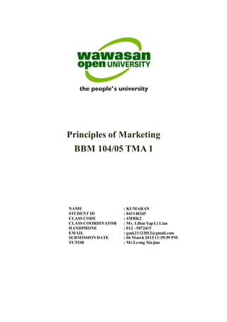 Principles of Marketing
BBM 104/05 TMA 1
NAME : KUMARAN
STUDENT ID : 041140245
CLASS CODE : 4MRK2
CLASS COORDINATOR : Ms. Lilian Yap Li Lian
HANDPHONE : 012 –5072415
EMAIL : gmk21122012@gmail.com
SUBMISSIONDATE : 06 March 2015 11:59:59 PM
TUTOR : Mr.Leong Xin jian
 