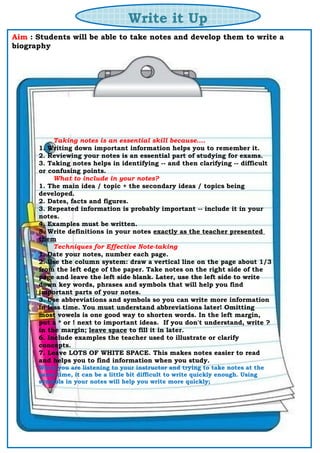 Write it Up
Aim : Students will be able to take notes and develop them to write a
biography
Taking notes is an essential skill because....
1. Writing down important information helps you to remember it.
2. Reviewing your notes is an essential part of studying for exams.
3. Taking notes helps in identifying -- and then clarifying -- difficult
or confusing points.
What to include in your notes?
1. The main idea / topic + the secondary ideas / topics being
developed.
2. Dates, facts and figures.
3. Repeated information is probably important -- include it in your
notes.
4. Examples must be written.
5. Write definitions in your notes exactly as the teacher presented
them
Techniques for Effective Note-taking
1. Date your notes, number each page.
2. Use the column system: draw a vertical line on the page about 1/3
from the left edge of the paper. Take notes on the right side of the
page and leave the left side blank. Later, use the left side to write
down key words, phrases and symbols that will help you find
important parts of your notes.
3. Use abbreviations and symbols so you can write more information
in less time. You must understand abbreviations later! Omitting
most vowels is one good way to shorten words. In the left margin,
put a * or ! next to important ideas. If you don't understand, write ?
in the margin; leave space to fill it in later.
6. Include examples the teacher used to illustrate or clarify
concepts.
7. Leave LOTS OF WHITE SPACE. This makes notes easier to read
and helps you to find information when you study.
When you are listening to your instructor and trying to take notes at the
same time, it can be a little bit difficult to write quickly enough. Using
symbols in your notes will help you write more quickly;
 