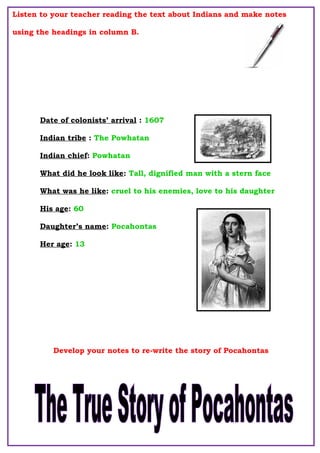 Listen to your teacher reading the text about Indians and make notes
using the headings in column B.
Develop your notes to re-write the story of Pocahontas
Date of colonists’ arrival : 1607
Indian tribe : The Powhatan
Indian chief: Powhatan
What did he look like: Tall, dignified man with a stern face
What was he like: cruel to his enemies, love to his daughter
His age: 60
Daughter’s name: Pocahontas
Her age: 13
 