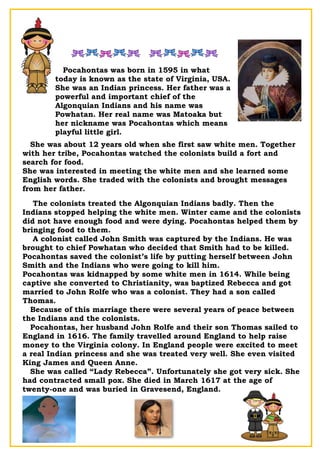 Pocahontas was born in 1595 in what
today is known as the state of Virginia, USA.
She was an Indian princess. Her father was a
powerful and important chief of the
Algonquian Indians and his name was
Powhatan. Her real name was Matoaka but
her nickname was Pocahontas which means
playful little girl.
She was about 12 years old when she first saw white men. Together
with her tribe, Pocahontas watched the colonists build a fort and
search for food.
She was interested in meeting the white men and she learned some
English words. She traded with the colonists and brought messages
from her father.
The colonists treated the Algonquian Indians badly. Then the
Indians stopped helping the white men. Winter came and the colonists
did not have enough food and were dying. Pocahontas helped them by
bringing food to them.
A colonist called John Smith was captured by the Indians. He was
brought to chief Powhatan who decided that Smith had to be killed.
Pocahontas saved the colonist’s life by putting herself between John
Smith and the Indians who were going to kill him.
Pocahontas was kidnapped by some white men in 1614. While being
captive she converted to Christianity, was baptized Rebecca and got
married to John Rolfe who was a colonist. They had a son called
Thomas.
Because of this marriage there were several years of peace between
the Indians and the colonists.
Pocahontas, her husband John Rolfe and their son Thomas sailed to
England in 1616. The family travelled around England to help raise
money to the Virginia colony. In England people were excited to meet
a real Indian princess and she was treated very well. She even visited
King James and Queen Anne.
She was called “Lady Rebecca”. Unfortunately she got very sick. She
had contracted small pox. She died in March 1617 at the age of
twenty-one and was buried in Gravesend, England.
 