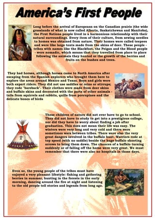 Long before the arrival of Europeans on the Canadian prairie (the wide
grasslands of what is now called Alberta, Saskatchewan and Manitoba),
the First Nations people lived in a harmonious relationship with their
natural surroundings. Every item of their culture, from sewing needles
to homes was obtained from nature. Their homes were called teepees
and were like large tents made from the skins of deer. These people -
tribes with names like the Blackfoot, the Peigan and the Blood people
- were nomadic, which means that they travelled from place to place
following the animals they hunted or the growth of the berries and
fruits on the bushes and trees.
They had horses, although horses came to North America after
escaping from the Spanish explorers who brought them here to
explore the areas around Mexico and Texas. Boys and girls were
both expert riders. They did not use saddles or reins or stirrups;
they rode "bareback". Their clothes were made from deer skins
and buffalo skins and decorated with the parts of other animals -
tails from squirrels and rabbits, quills from porcupines and the
delicate bones of birds
These children of nature did not ever have to go to school.
They did not have to study to get into a prestigious college,
nor did they have to worry about finding a job after
graduation. This does not mean their life was easy. The
winters were very long and very cold and there were
sometimes wars between tribes. There were also the very
great dangers involved in the buffalo hunt. Warriors rode at
top speed (with no saddle) beside the huge buffalo shooting
arrows to bring them down. The chances of a buffalo turning
suddenly or of falling off the horse were very great. We must
remember that there were also no hospitals in those days.
Even so, the young people of the tribes must have
enjoyed a very pleasant lifestyle: fishing and gathering
berries in summer, hunting in the forests in the early
morning, dancing around the fire at night and listening
to the old people tell stories and legends from long ago.
 