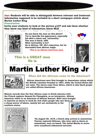 Aim: Students will be able to distinguish between relevant and irrelevant
information supposed to be included in a short newspaper article about
Martin Luther King
Presentation:
Invite your students to look at the picture p107 and ask them whether
they know any kind of information about MLK
African Americans were first brought to Jamestown colony which
the British colonists founded in 1607, while the United States did
not exist. The slaves came from Africa, which is why black people
are called African Americans.
History records that the first African came to North America with
the French explorer Samuel De Champlain, as an interpreter. African
American refers to an American of African descent. Most were brought
to America as slaves to work for rich white people who saw them as
a cheap source of labour, mainly but not exclusively in the
southern states.
"On August 20, 1619, a Dutch ship arrived at Jamestown.
Twenty captured Africans, who were sold as slaves at
Jamestown, were on board. The initial Blacks to arrive
were considered indentured servants
Reading and Writing
Do you know the man on this photo?
Try to describe his appearance, especially
his skin’s colour and nationality.
The man is black. AND
What nationality is he?
He is African. OR –He’s American, but he
descended from African origin.
This is an African American man.
This is a GREAT man
He is
When did the Africans come to the Americas?
 