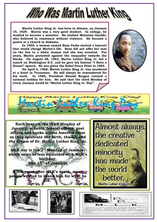 Martin Luther King Jr. was born in Atlanta, on January
15, 1929. Martin was a very good student. In college, he
studied to become a minister. He studied Mahatma Gandhi,
who believed in resistance without violence. He became a
pastor at a church in Alabama.
In 1955, a woman named Rosa Parks started a boycott
that would change Martin's life. Rosa did not offer her seat
on the bus to a white woman and she was arrested. For
years, Martin protested against the inequality towards the
blacks. On August 28, 1963, Martin Luther King Jr. led a
march on Washington D.C. and he gave his famous “I Have a
Dream” speech. He was given the Nobel Peace Prize in 1964.
On April 4, 1968, Martin Luther King Jr. was murdered
at a hotel in Tennessee. He will always be remembered for
his work. In 1986, President Ronald Reagan created a
national holiday for him. He said that the third Monday of
every January would be “Martin Luther King Jr. Day”.
Martin Luther King Day
Each year on the third Monday of
January, schools, federal offices, post
offices and banks across America close
as they celebrate the birth, the life and
the dream of Dr. Martin Luther King, Jr.
MLK day is the 3rd
Monday of January,
which more or less coincides with MLK’s
birthday.
(the 15th
of January)
A few years after MLK’s death, many
people wanted to thank him for what he
did.
 