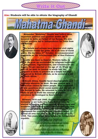 Write it Out
Aim: Students will be able to obtain the biography of Ghandi
Mohandas “Mahatma” Gandhi was India’s most
important political and spiritual leader. He is
honored in India as Father of the Nation. His non-
violent protests led to independence for India from
the British.
His beliefs and actions have inspired civil rights
movements across the globe. He is an icon of world
peace. His birthday, 2nd
October, is commemorated
worldwide as the International Day of Non-Violence.
Gandhi was born in Gujarat, Western India, in
1869. He grew up surrounded by religious traditions
of compassion, vegetarianism, and tolerance for all
people. He got married at the age of 13. When he
was 19, he went to London to study law. He
returned to India to practice as a lawyer but was
hampered by British officials, so he accepted a job
in South Africa.
In South Africa, Gandhi faced discrimination and
hardship wherever he went. He was treated as a
third-class citizen by white people. This awakened
in him questions about social justice and the role of
the British in India. He returned to India in 1915,
ready to put to work the concept of passive
resistance he developed in South Africa.
Between 1916 and 1945, Gandhi campaigned
tirelessly to set India free from British rule. He
started by leading protests against British taxes and
landlords, and walked across India encouraging non-
cooperation with the British. He was arrested and
imprisoned for creating unrest. Gandhi's fame
spread all over the nation. He was assassinated in
1948. Two years later, India became an independent
republic.
 