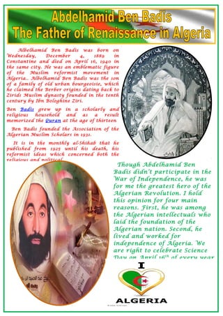 Albelhamid Ben Badis was born on
Wednesday, December 4, 1889 in
Constantine and died on April 16, 1940 in
the same city. He was an emblematic figure
of the Muslim reformist movement in
Algeria.. Albelhamid Ben Badis was the son
of a family of old urban bourgeoisie, which
he claimed the Berber origins dating back to
Zirids Muslim dynasty founded in the tenth
century by Ibn Bologhine Ziri.
Ben Badis grew up in a scholarly and
religious household and as a result
memorized the Quran at the age of thirteen
Ben Badis founded the Association of the
Algerian Muslim Scholars in 1931.
It is in the monthly al-Shihab that he
published from 1925 until his death, his
reformist ideas which concerned both the
religious and political.
Though Abdelhamid Ben
Badis didn’t participate in the
War of Independence, he was
for me the greatest hero of the
Algerian Revolution. I hold
this opinion for four main
reasons. First, he was among
the Algerian intellectuals who
laid the foundation of the
Algerian nation. Second, he
lived and worked for
independence of Algeria. We
are right to celebrate Science
Day on April 16th
of every year
 