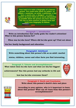 Your task is to write a biography of a famous
person. You could write about an author, an
athlete, a musician, an artist, a politician, a war
hero, a movie star, a designer – or even a
relative of yours! Find out as much information
as possible about the person you have chosen.
Use two or more sources to gather facts and
build your biography as follows
Paragraph 1: Introduction
Write an introduction that really grabs the reader’s attention!
What is this person famous for?
When was he/she born? Where did he/she grow up? Find out about
his/her family background and education.
Paragraph2: Adulthood
Write something about this person’s life as an adult: marital
status, children, career and other facts you find interesting.
Paragraph 3: Talents and Accomplishments
What talent does he/she have and what are his/her biggest
achievements? Has this person had any setbacks in life and
how has he/she overcome them?
Paragraph 5: Death and Conclusion
Write about this person’s death’s date and place
According to your opinion, why is it important to learn
about this person? What can we learn from this person’s
accomplishments?
 