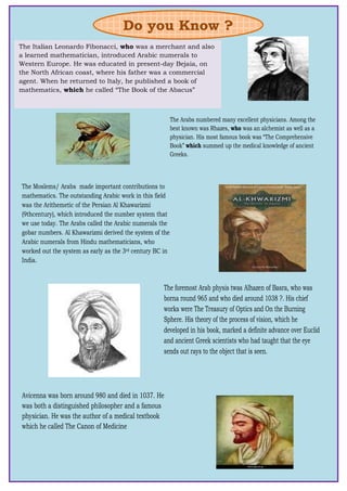 *The Italian Leonardo Fibonacci, who was a merchant and also
a learned mathematician, introduced Arabic numerals to
Western Europe. He was educated in present-day Bejaia, on
the North African coast, where his father was a commercial
agent. When he returned to Italy, he published a book of
mathematics, which he called “The Book of the Abacus”
Do you Know ?
The Arabs numbered many excellent physicians. Among the
best known was Rhazes, who was an alchemist as well as a
physician. His most famous book was “The Comprehensive
Book” which summed up the medical knowledge of ancient
Greeks.
The Moslems/ Arabs made important contributions to
mathematics. The outstanding Arabic work in this field
was the Arithemetic of the Persian Al Khawarizmi
(9thcentury), which introduced the number system that
we use today. The Arabs called the Arabic numerals the
gobar numbers. Al Khawarizmi derived the system of the
Arabic numerals from Hindu mathematicians, who
worked out the system as early as the 3rd century BC in
India.
The foremost Arab physis twas Alhazen of Basra, who was
borna round 965 and who died around 1038 ?. His chief
works were The Treasury of Optics and On the Burning
Sphere. His theory of the process of vision, which he
developed in his book, marked a definite advance over Euclid
and ancient Greek scientists who had taught that the eye
sends out rays to the object that is seen.
Avicenna was born around 980 and died in 1037. He
was both a distinguished philosopher and a famous
physician. He was the author of a medical textbook
which he called The Canon of Medicine
 