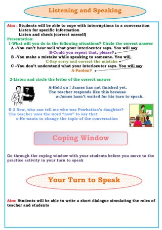Listening and Speaking
Aim : Students will be able to cope with interruptions in a conversation
Listen for specific information
Listen and check (correct oneself)
Presentation:
1-What will you do in the following situations? Circle the correct answer
A –You can’t hear well what your interlocutor says. You will say
B-Could you repeat that, please?
B –You make a mistake while speaking to someone. You will
C-Say sorry and correct the mistake
C –You don’t understand what your interlocutor says. You will say
A-Pardon?
2-Listen and circle the letter of the correct answer
Go through the coping window with your students before you move to the
practice activity in your turn to speak
Aim: Students will be able to write a short dialogue simulating the roles of
teacher and students
A-Hold on ! James has not finished yet.
The teacher responds like this because
a-James hasn’t waited for his turn to speak.
B-3 Now, who can tell me who was Powhattan’s daughter?
The teacher uses the word “now” to say that:
c-He wants to change the topic of the conversation
Coping Window
Your Turn to Speak
 