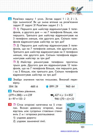101
6	 Розв’яжи задачу 1 усно. Зістав задачі 1 і 2; 2 і 3.
Що змінилося? Як ця зміна вплине на розв’язання
задачі 2? задачі 3? Розв’яжи задачі 2 і 3.
ˆˆ 1)	 Першого дня майстер відремонтував 5 теле-
фонів, а другого дня — на 7 телефонів більше, ніж
першого. Третього дня майстер відремонтував на
3 телефони менше, ніж другого дня. Скільки теле-
фонів відремонтував майстер за три дні?
ˆˆ 2)	 Першого дня майстер відремонтував 5 теле-
фонів, що на 7 телефонів менше, ніж другого дня.
Третього дня майстер відремонтував на 3 телефони
менше, ніж другого дня. Скільки телефонів відре-
монтував майстер за три дні?
ˆˆ 3)	 Майстер ремонтував телефони протягом
трьох днів. Другого дня він відремонтував 12 теле-
фонів, що на 7 телефонів більше, ніж першого дня,
і на 3 більше, ніж третього дня. Скільки телефонів
відремонтував майстер за три дні?
7	 Знайди значення часток письмово. Виконай пере­
вірку.
504 : 56	 468 : 6	 899 : 29	 960 : 64
8	 Розв’яжи рівняння.
(279 + 288) – х = 239		 427 + у . 5 = 852
b – 97 = 133 . 2		 946 : (70 – х) = 22
9	  Сітка огорожі натягнена на 5 стов-
пах. Визнач довжину огорожі, якщо
відстань між сусідніми стовпами стано-
вить 2 м і огорожа розташована:
1)	 уздовж дороги;
2)	 уздовж замкненої лінії.
www.e-ranok.com.ua
 