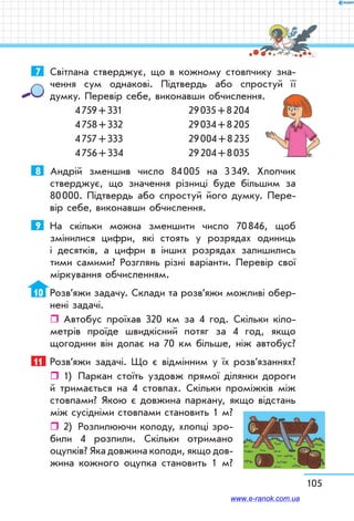 105
7	 Світлана стверджує, що в кожному стовпчику зна-
чення сум однакові. Підтвердь або спростуй її
думку. Перевір себе, виконавши обчислення.
4 759 + 331	 29 035 + 8 204
4 758 + 332	 29 034 + 8 205
4 757 + 333	 29 004 + 8 235
4 756 + 334	 29 204 + 8 035
8	 Андрій зменшив число 84 005 на 3 349. Хлопчик
стверджує, що значення різниці буде більшим за
80 000. Підтвердь або спростуй його думку. Пере-
вір себе, виконавши обчислення.
9	 На скільки можна зменшити число 70 846, щоб
змінилися цифри, які стоять у розрядах одиниць
і десятків, а цифри в інших розрядах залишились
тими самими? Розглянь різні варіанти. Перевір свої
міркування обчисленням.
10	 Розв’яжи задачу. Склади та розв’яжи можливі обер-
нені задачі.
ˆˆ Автобус проїхав 320 км за 4 год. Скільки кіло-
метрів проїде швидкісний потяг за 4 год, якщо
щогодини він долає на 70 км більше, ніж автобус?
11	 Розв’яжи задачі. Що є відмінним у їх розв’язаннях?
ˆˆ 1)	 Паркан стоїть уздовж прямої ділянки дороги
й тримається на 4 стовпах. Скільки проміжків між
стовпами? Якою є довжина паркану, якщо відстань
між сусідніми стовпами становить 1 м?
ˆˆ 2)	 Розпилюючи колоду, хлопці зро-
били 4 розпили. Скільки отримано
оцупків? Яка довжина колоди, якщо дов­-
жина кожного оцупка становить 1 м?
www.e-ranok.com.ua
 