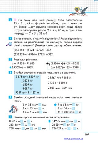 107
3	  На зиму для шкіл району було заготовлено
15 т 8 ц 45 кг фруктів — яблук, груш і виногра-
ду. Визнач масу фруктів кожного виду, якщо яблук
і груш заготували разом 9 т 5 ц 47 кг, а груш і ви-
нограду — 7 т 5 ц 38 кг?
4	 Зістав вирази. У чому їх відмінність? Як ця відмін­ність
вплине на розв’язання? Чи матимуть подані вирази
рівні значення? Доведи свою думку обчисленням.
(358 253 – 16 924 – 5 722) + 382
(358 253 – (16 924 + 5 722)) + 382
5	 Розв’яжи рівняння.
х + 17 534 = 71 600	 (4 536 + х) + 424 = 9 026
 85 309 – k = 5 039	 (с – 2 487) – 185 = 2 398
6	 Знайди значення виразів письмово за зразком.
	 25 567 м + 7 688 м
	 7 132 г – 5 604 г
	 7 803 мм – 499 мм
7	 Заміни складені іменовані числа простими іменова-
ними.
6 м 38 см =  см	 7 ц 58 кг =  кг
2 км 45 м =  м	 9 кг 36 г =  г
3 дм 5 мм =  мм	 11 т 400 кг =  кг
8	 Заміни прості іменовані числа складеними.
8 317 г =  кг г	 14 905 м =  км м
263 см =  м см	 2 560 г =  кг г
738 мм =  дм см мм	 736 122 кг =  т кг
3 578 кг + 5 509 кг
3578 кг
+
5509 кг
9087 кг
9087 кг = 9 т 87 кг
www.e-ranok.com.ua
 