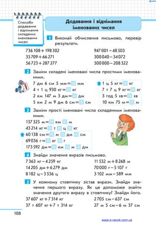 108
1	 Виконай обчислення письмово, перевір
результати.
736 108 + 198 302		 947 001 – 48 503	
33 709 + 66 271		 300 040 – 34 072	
56 723 + 287 277		 500 000 – 208 322
2	 Заміни складені іменовані числа простими іменова-
ними.
7 дм 6 см 5 мм =  мм	 1 ц 5 кг =  кг
4 т 1 ц 930 кг =  кг	 7 т 7 ц 9 кг =  кг
2 км 147 м 3 дм =  дм	 3 год 5 хв =  хв
5 км 2 м 9 дм 6 см =  см	 10 км 75 м =  м
3	 Заміни прості іменовані числа складеними іменова-
ними.
137 325 м =  км м	
43 214 кг =  т ц кг
60 138 см =  м дм см	
69 036 г =  кг г
173 592 дм =  км м дм	
4	 Знайди значення виразів письмово.
7 363 кг – 4 259 кг		 11 532 м + 8 268 м
14 205 дм + 6 279 дм	 70 000 г – 5 107 г
8 182 ц – 3 536 ц		 3 102 мм – 589 мм
5	 У кожному стовпчику зістав вирази. Знайди зна-
чення першого виразу. Як це допоможе знайти
значення другого виразу в стовпчику? Знайди його.
37 607 кг + 7 314 кг	 2 705 см – 637 см
37 т 607 кг + 7 т 314 кг	 27 м 5 см – 6 м 37 см
Додавання і віднімання
іменованих чисел
Способи
додавання
і віднімання
складених
іменованих
чисел
www.e-ranok.com.ua
 