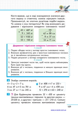 109
Костя вважає, що в ході знаходження значення дру-
гого виразу в стовпчику можна міркувати інакше.
Прокоментуй, як хлопчик розв’язав подібні вирази.
Чи можна з ним погодитись? Як слід виконувати до-
давання і віднімання складених іменованих чисел?
43 т 607 кг
+
9 т 543 кг
52 т 1150 кг
53 т 150 кг
108
62 м 08 см
– 8 м 37 см
53 м 71 см
Додавання і віднімання складених іменованих чисел
І спосіб
1.	 Подаю обидва числа у вигляді простих іменованих чисел.
2.	Виконую арифметичну дію з простими іменованими числами
як зі звичайними натуральними числами.
3.	Подаю результат у вигляді складеного іменованого числа.
ІІ спосіб
1.	Записую іменовані числа так, щоб числа одних найменувань
були одне під одним.
2.	Виконую дії з числами, поданими в менших одиницях вимі-
рювання.
3.	Виконую дії з числами, поданими в більших одиницях вимі-
рювання.
6	 Знайди значення виразів.
4 т 3 ц – 2 т 7 ц		 5 кг 408 г + 7 кг 233 г
6 км 47 м + 5 км 761 м	 9 м 67 мм – 4 м 438 мм
3 км 27 м – 1 км 245 м	 12 т 270 кг + 63 т 240 кг
7	  Для будівництва привезли 32 т 430 кг цементу
трьома вантажівками: першою та другою разом —
24 520 кг, а другою і третьою — 23 т 210 кг. Скільки
цементу привезли кожною вантажівкою окремо?
www.e-ranok.com.ua
 