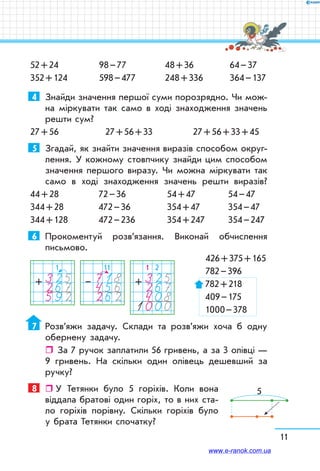 11
52 + 24
352 + 124
98 – 77
598 – 477
48 + 36
248 + 336
64 – 37
364 – 137
4	 Знайди значення першої суми порозрядно. Чи мож-
на міркувати так само в ході знаходження значень
решти сум?
27 + 56	 27 + 56 + 33	 27 + 56 + 33 + 45
5	 Згадай, як знайти значення виразів способом округ­
лення. У кожному стовпчику знайди цим способом
значення першого виразу. Чи можна міркувати так
само в ході знаходження значень решти виразів?
44 + 28	 72 – 36	 54 + 47	 54 – 47
344 + 28	 472 – 36	 354 + 47	 354 – 47
344 + 128	 472 – 236	 354 + 247	 354 – 247
6	 Прокоментуй роз­в’я­зання. Виконай обчислення
пись­мово.
	 426 + 375 + 165
	 	 782 – 396
782 + 218
409 – 175
1000 – 378
7	 Розв’яжи задачу. Склади та розв’яжи хоча б одну
обернену задачу.
ˆˆ За 7 ручок заплатили 56 гривень, а за 3 олівці —
9 гривень. На скільки один олівець дешевший за
ручку?
8	   У Тетянки було 5 горіхів. Коли вона
віддала братові один горіх, то в них ста-
ло горіхів порівну. Скільки горіхів було
у брата Тетянки спочатку?
1
325267592
+
1 2
3252674081000
+
11
718456262
–
5
www.e-ranok.com.ua
 