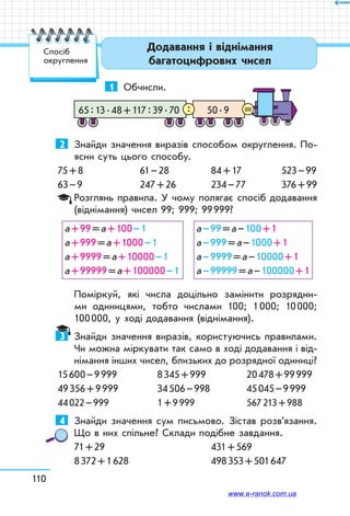 110
Додавання і віднімання
багатоцифрових чисел
Спосіб
округлення
1	 Обчисли.
50 . 965 : 13 . 48 + 117 : 39 . 70 =:
2	 Знайди значення виразів способом округлення. По-
ясни суть цього способу.
75 + 8	 61 – 28	 84 + 17	 523 – 99
63 – 9	 247 + 26	 234 – 77	 376 + 99
Розглянь правила. У чому полягає спосіб додавання
(віднімання) чисел 99; 999; 99 999?
а + 99 = а + 100 – 1
а + 999 = а + 1000 – 1
а + 9999 = а + 10000 – 1
а + 99999 = а + 100000 – 1
а – 99 = а – 100 + 1
а – 999 = а – 1000 + 1
а – 9999 = а – 10000 + 1
а – 99999 = а – 100000 + 1
Поміркуй, які числа доцільно замінити розрядни-
ми одиницями, тобто числами 100; 1 000; 10 000;
100 000, у ході додавання (віднімання).
3	 Знайди значення виразів, користуючись правилами.
Чи можна міркувати так само в ході додавання і від-
німання інших чисел, близьких до розрядної одиниці?
15 600 – 9 999	 8 345 + 999	 20 478 + 99 999
49 356 + 9 999	 34 506 – 998	 45 045 – 9 999
44 022 – 999	 1 + 9 999	 567 213 + 988
4	 Знайди значення сум письмово. Зістав розв’язання.
Що в них спільне? Склади подібне завдання.
71 + 29		 431 + 569
8 372 + 1 628		 498 353 + 501 647
www.e-ranok.com.ua
 