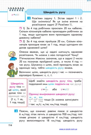114
1	 Розв’яжи задачу 1. Зістав задачі 1 і 2.
Що змінилось? Як ця зміна вплине на
розв’язання задачі 2? Розв’яжи ї ї.
ˆˆ 1)	 За 4 год робітники проклали 20 км кабелю.
Скільки кілометрів кабелю прокладали робітники за
1 год, якщо щогодини вони прокладали однакову
довжину кабелю?
ˆˆ 2)	 За 4 год юнак пройшов 20 км. Скільки кіло-
метрів проходив юнак за 1 год, якщо щогодини він
долав однаковий шлях?
Оленка вважає, що ці задачі матимуть однакове
розв’язання. Чи можна з нею погодитися? Чому?
П’ятикласник Максим зазначив, що в задачі 2 число
20 км позначає пройдений шлях, а число 4 год —
час руху. Шуканим є шлях, який проходить юнак за
одиницю часу, тобто швидкість руху юнака.
Величини: шлях, швидкість руху і час — позначають
відповідно буквами: s, v, t.
Швидкість
руху тіла —
це шлях, який
долає тіло за
одиницю часу
(1 с, 1 хв, 	
1 год тощо)
Щоб знайти швидкість руху тіла, треба
подоланий ним шлях поділити на час руху:
v = 
s
t
 ,    або    v = s : t
Одиниці вимірювання швидкості руху:	
м
с
; м
хв
; км
год тощо (їх можна записувати 	
і так: м/с; м/хв; км/год тощо).
2	 Поясни, що означає: равлик повзе зі швидкістю
6 м/год; літак летить зі швидкістю 950 км/год; пліт
пливе річкою зі швидкістю 4 км/год; швидкість
руху велосипедиста 18 км/год; швидкість руху
Швидкість руху
v = s : t
www.e-ranok.com.ua
 