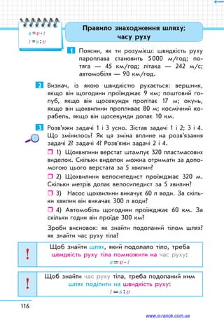 116
1	 Поясни, як ти розумієш: швидкість руху
пароплава становить 5 000 м/год; по-
тяга — 45 км/год; літака — 242 м/с;
автомобіля — 90 км/год.
2	 Визнач, із якою швидкістю рухається: вершник,
якщо він щогодини проїжджає 9 км; поштовий го-
луб, якщо він щосекунди пролітає 17 м; окунь,
якщо він щохвилини пропливає 80 м; космічний ко-
рабель, якщо він щосекунди долає 10 км.
3	 Розв’яжи задачі 1 і 3 усно. Зістав задачі 1 і 2; 3 і 4.
Що змінилось? Як ця зміна вплине на розв’язання
задачі 2? задачі 4? Розв’яжи задачі 2 і 4.
ˆˆ 1)	 Щохвилини верстат штампує 320 пластмасових
виделок. Скільки виделок можна отримати за допо-
могою цього верстата за 5 хвилин?
ˆˆ 2)	 Щохвилини велосипедист проїжджає 320 м.
Скільки метрів долає велосипедист за 5 хвилин?
ˆˆ 3)	 Насос щохвилини викачує 60 л води. За скіль-
ки хвилин він викачає 300 л води?
ˆˆ 4)	 Автомобіль щогодини проїжджає 60 км. За
скільки годин він проїде 300 км?
Зроби висновок: як знайти подоланий тілом шлях?
як знайти час руху тіла?
Щоб знайти шлях, який подолало тіло, треба
швидкість руху тіла помножити на час руху:
s = v . t
Щоб знайти час руху тіла, треба подоланий ним
шлях поділити на швидкість руху:
t = s : v
Правило знаходження шляху;
часу руху
s = v . t
t = s : v
www.e-ranok.com.ua
 