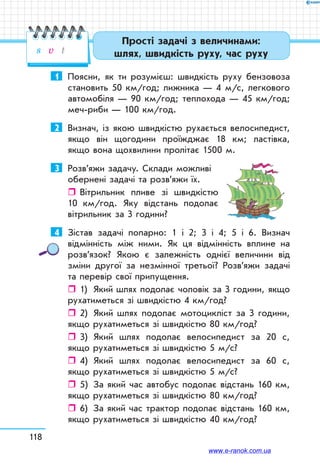 118
1	 Поясни, як ти розумієш: швидкість руху бензовоза
становить 50 км/год; лижника — 4 м/с, легкового
автомобіля — 90 км/год; теплохода — 45 км/год;
меч-риби — 100 км/год.
2	 Визнач, із якою швидкістю рухається велосипедист,
якщо він щогодини проїжджає 18 км; ластівка,
якщо вона щохвилини пролітає 1500 м.
3	 Розв’яжи задачу. Склади можливі
обернені задачі та розв’яжи їх.
ˆˆ Вітрильник пливе зі швидкістю
10 км/год. Яку відстань подолає
вітрильник за 3 години?
4	 Зістав задачі попарно: 1 і 2; 3 і 4; 5 і 6. Визнач
відмінність між ними. Як ця відмінність вплине на
розв’язок? Якою є залежність однієї величини від
зміни другої за незмінної третьої? Розв’яжи задачі
та перевір свої припущення.
ˆˆ 1)	 Який шлях подолає чоловік за 3 години, якщо
рухатиметься зі швидкістю 4 км/год?
ˆˆ 2)	 Який шлях подолає мотоцикліст за 3 години,
якщо рухатиметься зі швидкістю 80 км/год?
ˆˆ 3)	 Який шлях подолає велосипедист за 20 с,
якщо рухатиметься зі швидкістю 5 м/с?
ˆˆ 4)	 Який шлях подолає велосипедист за 60 с,
якщо рухатиметься зі швидкістю 5 м/с?
ˆˆ 5)	 За який час автобус подолає відстань 160 км,
якщо рухатиметься зі швидкістю 80 км/год?
ˆˆ 6)	 За який час трактор подолає відстань 160 км,
якщо рухатиметься зі швидкістю 40 км/год?
Прості задачі з величинами:
шлях, швидкість руху, час рухуs v t
www.e-ranok.com.ua
 