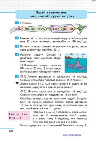 120
Задачі з величинами:
шлях, швидкість руху, час руху
1	 Обчисли.
100 000 – 99 999832 438 694 456 – 456. .+ =
2	 Поясни, як ти розумієш: швидкість руху зебри дорів-
нює 25 м/хв; легкового автомобіля — 120 км/год.
3	 Визнач, із якою швидкістю рухається ворона, якщо
вона щосекунди пролітає 12 м.
4	 Розв’яжи задачу. Склади та
роз­в’яжи усно можливі обер-
нені задачі.
ˆˆ Підводний човен проплив
874 км за 23 год. З якою швид-
кістю рухався підводний човен?
5	    1)    Лижник рухається зі швидкістю 16 км/год.
Скільки кілометрів подолає лижник за 2 години?
Зістав задачі 1 і 2. Що незвичайного в задачі 2? Як
доцільно міркувати в ході ї ї розв’язання?
ˆˆ 2)	 Лижник рухається зі швидкістю 16 км/год.
Скільки кілометрів він подолає за 15 хвилин?
Сергійко вважає, що на запитання задачі 2 відпо-
вісти не можна, оскільки лижник долає щогодини
16 км, а запитується про шлях, подоланий ним за
час, який менший ніж 1 година.
Наталка з ним не погодилась. Вона мірку-
вала так: 15 хвилин менше, ніж 1 година,
в 4 рази, тому й відстань, яку подолає
лижник, так само менша в 4 рази.
Чи погоджуєшся ти з Наталкою? Розв’яжи задачу 2.
1 год — 16 км
15 хв — ?
www.e-ranok.com.ua
 