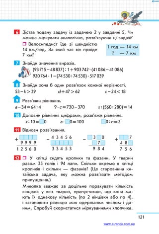 121
6	 Зістав подану задачу із задачею 2 у завданні 5. Чи
можна міркувати аналогічно, розв’язуючи ці задачі?
ˆˆ Велосипедист їде зі швидкістю
14 км/год. За який час він проїде
7 км?
7	 Знайди значення виразів.
(93 715 – 48 837) : 1 + 903 742 . (41 086 – 41 086)
920 764 . 1 – (74 530 : 74 530) . 517 039
8	 Знайди хоча б один розв’язок кожної нерівності.
53 – k  39	 d + 47  62	 c – 24  18
9	 Розв’яжи рівняння.
а – 34 = 64 : 4	 9 . с = 730 – 370	 х : (560 : 280) = 14
10	 Доповни рівняння цифрами, розв’яжи рівняння.
х : 10 =  0	 а .  0 = 100	 0 : n = 2
11	 Віднови розв’язання.
9   9   9    9
1   2   5   6    0
+ 4    3   4    5   6
3   3   4    5   3
–   3    0
  7 
9    8   4
–   7
4    8  
7    5    6
+
12	  У клітці сидять кролики та фазани. У тварин
разом 35 голів і 94 лапи. Скільки окремо в клітці
кроликів і скільки — фазанів? (Це старовинна ки-
тайська задача, яку можна розв’язати методом
припущення.)
Миколка вважає за доцільне порахувати кількість
кінцівок у всіх тварин, припустивши, що вони ма-
ють їх однакову кількість (по 2 кінцівки або по 4),
і встановити різницю між одержаним числом і да-
ним. Спробуй скористатися міркуваннями хлопчика.
1 год — 14 км
?  — 7 км
www.e-ranok.com.ua
 