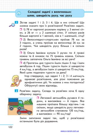 122
1	 Зістав задачі 1 і 2; 3 і 4. Що в них спільне? Що
можна сказати про їх розв’язання? Розв’яжи задачі.
ˆˆ 1) 78 кг картоплі розклали порівну у 3 великі сіт-
ки, а 26 кг — у 2 маленькі сітки. У скільки разів
більше картоплі в 1 великій, ніж в 1 маленькій, сітці?
ˆˆ 2) Велосипедист-спортсмен проїхав 78 км за
3 години, а учень проїхав на велосипеді 26 км за
2 години. Чия швидкість руху більша і в скільки
разів?
ˆˆ 3) Ольга Іванівна купила 3 ручки по 4 гривні
кожна та 6 книжок по 75 гривень кожна. Скільки
гривень заплатила Ольга Іванівна за всі речі?
ˆˆ 4) Протягом дня туристи йшли пішки 3 год і їхали
автобусом 6 год. Пішки туристи йшли зі швидкістю
4 км/год, а автобусом їхали зі швидкістю 75 км/год.
Який шлях подолали туристи за день?
Ігор стверджує, що задачі 1 і 2; 3 і 4 матимуть
однакові розв’язання, але різні пояснення до
арифметичних дій. Чи можна з ним погодитись?
Обґрунтуй свою відповідь.
2	 Розв’яжи задачу. Склади та розв’яжи хоча б одну
обернену задачу.
ˆˆ Легковий автомобіль рухався 4 го-
дини, а вантажівка — 6 годин. Яка
машина проїхала більшу відстань і на
скільки, якщо швидкість руху легково-
го автомобіля становила 120 км/год,
а вантажівки — 90 км/год?
Зміни запитання задачі так, щоб у розв’язанні
останньою була дія додавання.
Складені задачі з величинами:
шлях, швидкість руху, час руху
www.e-ranok.com.ua
 