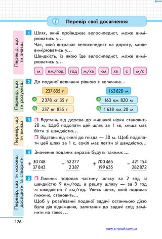 126
Перевір свої досягнення
1	 Шлях, який проїжджає велосипедист, може вимі-
рюватись у…
Час, який витрачає велосипедист на дорогу, може
вимірюватись у…
Швидкість, із якою їде велосипедист, може вимі-
рюватись у…
м км/год год м/хв км хв с м/с
2	 До поданої величини рівною є величина…
237 835 г
237 кг 835 гб
2 378 кг 35 га
163 820 м
1 638 км 20 мб
163 км 820 ма
3	  Відстань від дерева до мишачої нірки становить
20 м. Щоб подолати цей шлях за 1 хв, миша має
бігти зі швидкістю…
ˆˆ Відстань від скелі до гнізда — 30 м. Щоб подола-
ти цей шлях за 1 с, сокіл має летіти зі швидкістю…
4	 Значення поданих виразів будуть такими: ...
30 748
37 843
+ 52 277
2 387
– 700 465
199 635
+ 421 154
282 872
–
5	    Лижник подолав частину шляху за 2 год зі
швидкістю 9 км/год, а решту шляху — за 3 год
зі швидкістю 7 км/год. Увесь шлях, який подолав
лижник, становить…
Щоб у розв’язанні поданої задачі останньою дією
була дія віднімання, запитання до задачі слід замі-
нити на таке: …
Перевір,що
тизнаєш
Перевір,що
тирозумієш
Перевір,що
тивмієш
Перевір,щотиможеш
дослідититастворити
www.e-ranok.com.ua
 