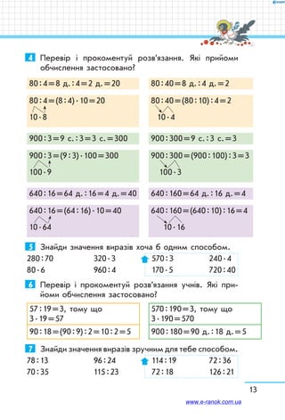 13
4	 Перевір і прокоментуй розв’язання. Які прийоми
обчислення застосовано?
80 : 4 = 8 д. : 4 = 2 д. = 20 80 : 40 = 8 д. : 4 д. = 2
80 : 4 = (8 : 4) . 10 = 20
10 . 8
80 : 40 = (80 : 10) : 4 = 2
10 . 4
900 : 3 = 9 с. : 3 = 3 с. = 300 900 : 300 = 9 с. : 3 с. = 3
900 : 3 = (9 : 3) . 100 = 300
100 . 9
900 : 300 = (900 : 100) : 3 = 3
  100 . 3
640 : 16 = 64 д. : 16 = 4 д. = 40 640 : 160 = 64 д. : 16 д. = 4
640 : 16 = (64 : 16) . 10 = 40
10 . 64
640 : 160 = (640 : 10) : 16 = 4
10 . 16
5	 Знайди значення виразів хоча б одним способом.
280 : 70	 320 . 3	 570 : 3	 240 . 4
80 . 6	 960 : 4	 170 . 5	 720 : 40
6	 Перевір і прокоментуй розв’язання учнів. Які при-
йоми обчислення застосовано?
57 : 19 = 3, тому що
3 . 19 = 57
570 : 190 = 3, тому що
3 . 190 = 570
90 : 18 = (90 : 9) : 2 = 10 : 2 = 5 900 : 180 = 90 д. : 18 д. = 5
7	 Знайди значення виразів зручним для тебе способом.
78 : 13	 96 : 24	 114 : 19	 72 : 36
70 : 35	 115 : 23	 72 : 18	 126 : 21
www.e-ranok.com.ua
 