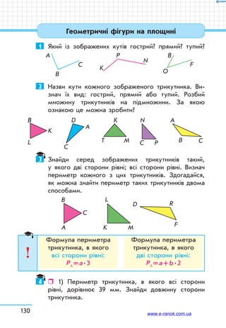 130
1 Який із зображених кутів гострий? прямий? тупий?
A
B
C
K
P
N
B
O
F
2 Назви кути кожного зображеного трикутника. Ви-
знач їх вид: гострий, прямий або тупий. Розбий
множину трикутників на підмножини. За якою
ознакою це можна зробити?
B C
A
MT
K
A
D
C
K
L
BB
PC
N
3 Знайди серед зображених трикутників такий,
у якого дві сторони рівні; всі сторони рівні. Визнач
периметр кожного з цих трикутників. Здогадайся,
як можна знайти периметр таких трикутників двома
способами.
A
B
C
K M
L
D R
F
Формула периметра
трикутника, в якого
всі сторони рівні:
Р∆ =а.3
Формула периметра
трикутника, в якого
дві сторони рівні:
Р∆ =а+b.2
4  1) Периметр трикутника, в якого всі сторони
рівні, дорівнює 39 мм. Знайди довжину сторони
трикутника.
Геометричні фігури на площині
www.e-ranok.com.ua
 