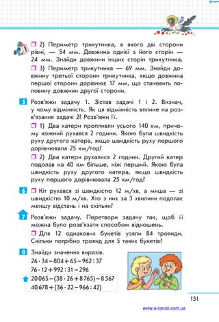 131
ˆˆ 2)	 Периметр трикутника, в якого дві сторони
рівні, — 54 мм. Довжина однієї з його сторін —
24 мм. Знайди довжини інших сторін трикутника.
ˆˆ 3)	 Периметр трикутника — 69 мм. Знай­ди до-
вжину третьої сторони трикутника, якщо довжина
першої сторони дорівнює 17 мм, що становить по-
ловину довжини другої сторони.
5	 Розв’яжи задачу 1. Зістав задачі 1 і 2. Визнач,
у чому відмінність. Як ця відмінність вплине на роз­
в’я­зання задачі 2? Розв’яжи ї ї.
ˆˆ 1)	 Два катери пропливли усього 140 км, причо-
му кожний рухався 2 години. Якою була швидкість
руху другого катера, якщо швидкість руху першого
дорівнювала 25 км/год?
ˆˆ 2)	 Два катери рухалися 2 години. Другий катер
подолав на 40 км більше, ніж перший. Якою була
швидкість руху другого катера, якщо швидкість
руху першого дорівнювала 25 км/год?
6	    Кіт рухався зі швидкістю 12 м/хв, а миша — зі
швидкістю 10 м/хв. Хто з них за 3 хвилини подолає
меншу відстань і на скільки?
7	 Розв’яжи задачу. Перетвори задачу так, щоб ї ї
можна було розв’язати способом відношень.
ˆˆ Для 12 однакових букетів узяли 84 троянди.
Скільки потрібно троянд для 5 таких букетів?
8	 Знайди значення виразів.
26 . 34 – 804 + 65 – 962 : 37
76 . 12 + 992 : 31 – 296
20 065 – (38 . 26 + 8 765) – 8 567
40 678 + (36 . 22 – 966 : 42)
www.e-ranok.com.ua
 