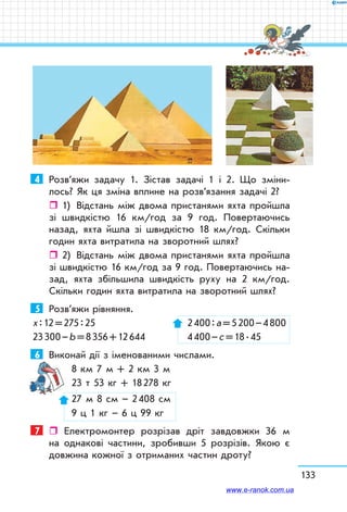 133
4	 Розв’яжи задачу 1. Зістав задачі 1 і 2. Що зміни-
лось? Як ця зміна вплине на розв’язання задачі 2?
ˆˆ 1)	 Відстань між двома пристанями яхта пройшла
зі швидкістю 16 км/год за 9 год. Повертаючись
назад, яхта йшла зі швидкістю 18 км/год. Скільки
годин яхта витратила на зворотний шлях?
ˆˆ 2)	 Відстань між двома пристанями яхта пройшла
зі швидкістю 16 км/год за 9 год. Повертаючись на-
зад, яхта збільшила швидкість руху на 2 км/год.
Скільки годин яхта витратила на зворотний шлях?
5	 Розв’яжи рівняння.
х : 12 = 275 : 25		  2 400 : а = 5 200 – 4 800
23 300 – b = 8 356 + 12 644	  4 400 – с = 18 . 45
6	 Виконай дії з іменованими числами.
8 км 7 м + 2 км 3 м	
23 т 53 кг + 18 278 кг	
27 м 8 см – 2 408 см
9 ц 1 кг – 6 ц 99 кг
7	  Електромонтер розрізав дріт зав­довжки 36 м
на однакові частини, зробивши 5 розрізів. Якою є
дов­жина кожної з отриманих частин дроту?
www.e-ranok.com.ua
 