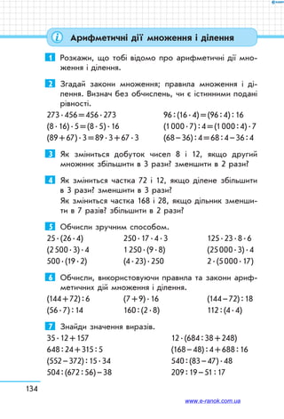 134
1	 Розкажи, що тобі відомо про арифметичні дії мно-
ження і ділення.
2	 Згадай закони множення; правила множення і ді-
лення. Визнач без обчислень, чи є істинними подані
рівності.
273 . 456 = 456 . 273	 96 : (16 . 4) = (96 : 4) : 16
(8 . 16) . 5 = (8 . 5) . 16	 (1 000 . 7) : 4 = (1 000 : 4) . 7
(89 + 67) . 3 = 89 . 3 + 67 . 3	 (68 – 36) : 4 = 68 : 4 – 36 : 4
3	 Як зміниться добуток чисел 8 і 12, якщо другий
множник збільшити в 3 рази? зменшити в 2 рази?
4	 Як зміниться частка 72 і 12, якщо ділене збільшити
в 3 рази? зменшити в 3 рази?
Як зміниться частка 168 і 28, якщо дільник зменши-
ти в 7 разів? збільшити в 2 рази?
5	 Обчисли зручним способом.
25 . (26 . 4)	 250 . 17 . 4 . 3	 125 . 23 . 8 . 6
(2 500 . 3) . 4	 1 250 . (9 . 8)	 (25 000 . 3) . 4
500 . (19 . 2)	 (4 . 23) . 250	 2 . (5 000 . 17)
6	 Обчисли, використовуючи правила та закони ариф-
метичних дій множення і ділення.
(144 + 72) : 6	 (7 + 9) . 16	 (144 – 72) : 18
(56 . 7) : 14	 160 : (2 . 8)	 112 : (4 . 4)
7	 Знайди значення виразів.
35 . 12 + 157		 12 . (684 : 38 + 248)
648 : 24 + 315 : 5		 (168 – 48) : 4 + 688 : 16
(552 – 372) : 15 . 34		 540 : (83 – 47) . 48
504 : (672 : 56) – 38		 209 : 19 – 51 : 17
Арифметичні дії множення і ділення
www.e-ranok.com.ua
 