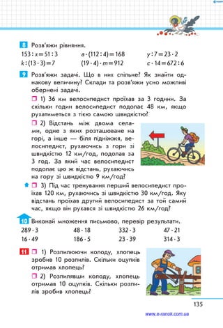 135
8	 Розв’яжи рівняння.
153 : х = 51 : 3	 а . (112 : 4) = 168	 у : 7 = 23 . 2
k : (13 . 3) = 7	 (19 . 4) . m = 912	 с . 14 = 672 : 6
9	 Розв’яжи задачі. Що в них спільне? Як знайти од-
накову величину? Склади та розв’яжи усно можливі
обернені задачі.
ˆˆ 1) 36 км велосипедист проїхав за 3 години. За
скільки годин велосипедист подолає 48 км, якщо
рухатиметься з тією самою швидкістю?
ˆˆ 2)	 Відстань між двома села-
ми, одне з яких розташоване на
горі, а інше — біля підніжжя, ве-
лосипедист, рухаючись з гори зі
швидкістю 12 км/год, подолав за
3 год. За який час велосипедист
подолає цю ж відстань, рухаючись
на гору зі швидкістю 9 км/год?
ˆˆ  3)	 Під час тренування перший велосипедист про-
їхав 120 км, рухаючись зі швидкістю 30 км/год. Яку
відстань проїхав другий велосипедист за той самий
час, якщо він рухався зі швидкістю 26 км/год?
10	 Виконай множення письмово, перевір результати.
289 . 3	 48 . 18	 332 . 3	 47 . 21
16 . 49	 186 . 5	 23 . 39	 314 . 3
11	  1) Розпилюючи колоду, хлопець
зробив 10 розпилів. Скільки оцупків
отримав хлопець?
ˆˆ 2) Розпилявши колоду, хлопець
отримав 10 оцупків. Скільки розпи-
лів зробив хлопець?
www.e-ranok.com.ua
 