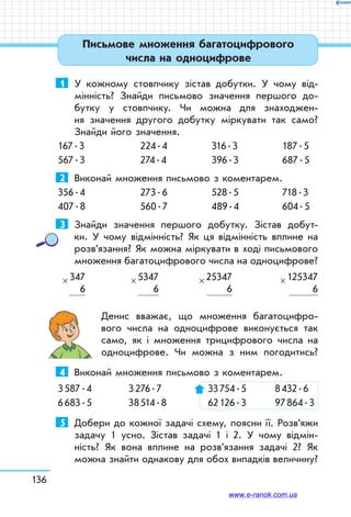 136
1	 У кожному стовпчику зістав добутки. У чому від-
мінність? Знайди письмово значення першого до­-
бутку у стовпчику. Чи можна для знаходжен-
ня значення другого добутку міркувати так само?
Знайди його значення.
167 . 3	 224 . 4	 316 . 3	 187 . 5
567 . 3	 274 . 4	 396 . 3	 687 . 5
2	 Виконай множення письмово з коментарем.
356 . 4	 273 . 6	 528 . 5	 718 . 3
407 . 8	 560 . 7	 489 . 4	 604 . 5
3	 Знайди значення першого добутку. Зістав добут-
ки. У чому відмінність? Як ця відмінність вплине на
розв’язання? Як можна міркувати в ході письмового
множення багатоцифрового числа на одноцифрове?
347
6
× 5347
6
× 25347
6
× 125347
6
×
Денис вважає, що множення багатоцифро-
вого числа на одноцифрове виконується так
само, як і множення трицифрового числа на
одноцифрове. Чи можна з ним погодитись?
4	 Виконай множення письмово з коментарем.
3 587 . 4	 3 276 . 7	 33 754 . 5	 8 432 . 6
6 683 . 5	 38 514 . 8	 62 126 . 3	 97 864 . 3
5	 Добери до кожної задачі схему, поясни її. Розв’яжи
задачу 1 усно. Зістав задачі 1 і 2. У чому відмін-
ність? Як вона вплине на розв’язання задачі 2? Як
можна знайти однакову для обох випадків величину?
Письмове множення багатоцифрового
числа на одноцифрове
www.e-ranok.com.ua
 
