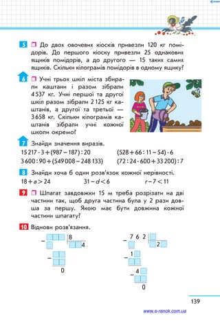 139
5	  До двох овочевих кіосків привезли 120 кг помі-
дорів. До першого кіоску привезли 25 однакових
ящиків помідорів, а до другого — 15 таких самих
ящиків. Скільки кілограмів помідорів в одному ящику?
6	  Учні трьох шкіл міста збира-
ли каштани і разом зібрали
4 537 кг. Учні першої та другої
шкіл разом зібрали 2 125 кг ка-
штанів, а другої та третьої —
3 658 кг. Скільки кілограмів ка-
штанів зібрали учні кожної
школи окремо?
7	 Знайди значення виразів.
15 217 . 3 + (987 – 187) : 20 	 (528 + 66 : 11 – 54) . 6
3 600 : 90 + (549 008 – 248 133) 	 (72 : 24 . 600 + 33 200) : 7
8	 Знайди хоча б один розв’язок кожної нерівності.
18 + а  24	 31 – d  6	 r – 7  11
9	  Шпагат завдовжки 15 м треба розрізати на дві
частини так, щоб друга частина була у 2 рази дов­
ша за першу. Якою має бути довжина кожної
частини шпагату?
10	 Віднови розв’язання.
   8
4
     
            
0
–
–
  7   6    2  
   2 
  1 
4  
   
  0
–
–
–
www.e-ranok.com.ua
 