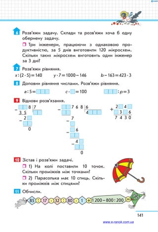 141
6	 Розв’яжи задачу. Склади та розв’яжи хоча б одну
обернену задачу.
ˆˆ Три інженери, працюючи з однаковою про-
дуктивністю, за 5 днів виготовили 120 мікросхем.
Скільки таких мікросхем виготовить один інженер
за 3 дні?
7	 Розв’яжи рівняння.
х : (2 . 5) = 140	 у . 7 = 1000 – 146 	 b – 163 = 423 . 3
8	 Доповни рівняння числами. Розв’яжи рівняння.
а : 5 =  	 с .   = 100	  : р = 3
9	 Віднови розв’язання.
  8   7
 3    5
      2  
                
  0
–
–
  7   6    8   6
4
         7  
                      
  6
              
4  
                        
0
–
–
–
–
10	 Зістав і розв’яжи задачі.
ˆˆ 1)	 На колі поставили 10 точок.
Скільки проміжків між точками?
ˆˆ 2)	 Парасолька має 10 спиць. Скіль-
ки проміжків між спицями?
11	 Обчисли.
1 200 – 800 : 20085 32 117 80. .: : + =
  2    4  
  3     6
7    4    3   0
+
www.e-ranok.com.ua
 