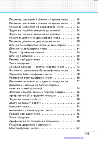 143
Письмове множення і ділення на кругле число . . . . . 48
Письмове множення і ділення на кругле число . . . . . 50
Письмове множення на двоцифрове число . . . . . . . . 52
Задачі на подвійне зведення до одиниці . . . . . . . . . . 54
Задачі на подвійне зведення до одиниці . . . . . . . . . . 56
Письмове ділення на двоцифрове число . . . . . . . . . . 58
Письмове ділення на двоцифрове число . . . . . . . . . . 60
Ділення трицифрового числа на двоцифрове  . . . . . . 62
Ділення на двоцифрове число . . . . . . . . . . . . . . . . . . 64
Задачі з буквеними даними . . . . . . . . . . . . . . . . . . . . 66
Ділення з остачею . . . . . . . . . . . . . . . . . . . . . . . . . . . 68
Перевір свої досягнення . . . . . . . . . . . . . . . . . . . . . . . 70
Учись міркувати . . . . . . . . . . . . . . . . . . . . . . . . . . . . . 71
Лічильна одиниця — тисяча. Розрядні числа . . . . . . . 72
Читання та записування багатоцифрових чисел . . . . . 76
Утворення багатоцифрових чисел . . . . . . . . . . . . . . . 78
Порівняння багатоцифрових чисел . . . . . . . . . . . . . . . 80
Додавання на основі розрядного складу числа . . . . . 82
Додавання і віднімання багатоцифрових
чисел на основі нумерації . . . . . . . . . . . . . . . . . . . . . 84
Загальна кількість одиниць певного розряду . . . . . . . 86
Арифметичні дії з круглими числами . . . . . . . . . . . . . 88
Задачі на спільну роботу . . . . . . . . . . . . . . . . . . . . . . 90
Задачі на спільну роботу . . . . . . . . . . . . . . . . . . . . . . 92
Іменовані числа . . . . . . . . . . . . . . . . . . . . . . . . . . . .  94
Множення і ділення круглих чисел . . . . . . . . . . . . . . . 96
Перевір свої досягнення . . . . . . . . . . . . . . . . . . . . . . . 98
Учись міркувати . . . . . . . . . . . . . . . . . . . . . . . . . . . . . 99
Арифметичні дії додавання і віднімання . . . . . . . . . . 100
Письмове додавання і віднімання
багатоцифрових чисел . . . . . . . . . . . . . . . . . . . . . . . 102
www.e-ranok.com.ua
 