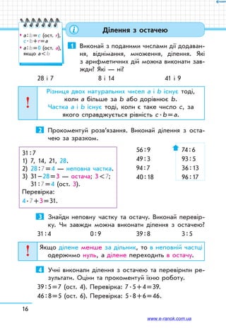 16
Ділення з остачею
1	 Виконай з поданими числами дії додаван-
ня, віднімання, множення, ділення. Які
з арифметичних дій можна виконати зав­
жди? Які — ні?
28 і 7	 8 і 14	 41 і 9
Різниця двох натуральних чисел а і b існує тоді,
коли а більше за b або дорівнює b.
Частка а і b існує тоді, коли є таке число с, за
якого справджується рівність с . b = а.
2	 Прокоментуй розв’язання. Виконай ділення з оста­
чею за зразком.
		 56 : 9	 74 : 6
		 49 : 3	 93 : 5
		 94 : 7	 36 : 13
		 40 : 18	 96 : 17
3	 Знайди неповну частку та остачу. Виконай перевір-
ку. Чи завжди можна виконати ділення з остачею?
31 : 4	 0 : 9	 39 : 8	 3 : 5
Якщо ділене менше за дільник, то в неповній частці
одержимо нуль, а ділене переходить в остачу.
4	 Учні виконали ділення з остачею та перевірили ре-
зультати. Оціни та прокоментуй їхню роботу.
39 : 5 = 7 (ост. 4). Перевірка: 7 . 5 + 4 = 39.
46 : 8 = 5 (ост. 6). Перевірка: 5 . 8 + 6 = 46.
31 : 7
1)	 7, 14, 21, 28.
2)	 28 : 7 = 4 — неповна частка.
3)	 31 – 28 = 3 — остача; 3  7;
	 31 : 7 = 4 (ост. 3).
Перевірка:
4 . 7 + 3 = 31.
™™ а : b = с (ост. r),
с . b + r = а
™™ а : b = 0 (ост. а),
якщо а  b
www.e-ranok.com.ua
 